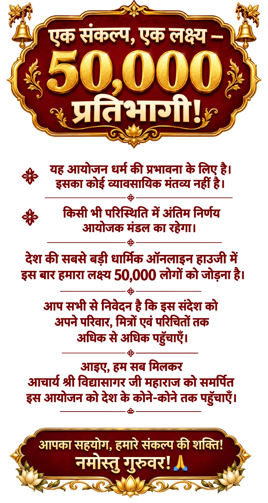 एक संकल्प, एक लक्ष्य — 50,000 प्रतिभागी! यह आयोजन धर्म की प्रभावना के लिए है; इसका कोई व्यावसायिक मंतव्य नहीं है। किसी भी परिस्थिति में अंतिम निर्णय आयोजक मंडल का रहेगा। देश की सबसे बड़ी धार्मिक ऑनलाइन हाउजी में इस बार हमारा लक्ष्य 50,000 लोगों को जोड़ना है। इस संदेश को अपने परिवार, मित्रों एवं परिचितों तक अधिक से अधिक पहुँचाएँ। आइए, आचार्य श्री विद्यासागर जी महाराज को समर्पित इस आयोजन को देश के कोने-कोने तक पहुँचाएँ। आपका सहयोग, हमारे संकल्प की शक्ति! नमोस्तु गुरुवर!